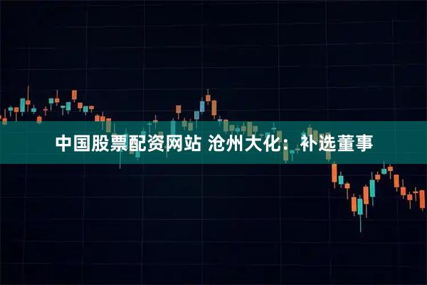 中国股票配资网站 沧州大化：补选董事
