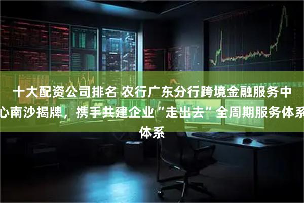 十大配资公司排名 农行广东分行跨境金融服务中心南沙揭牌，携手共建企业“走出去”全周期服务体系