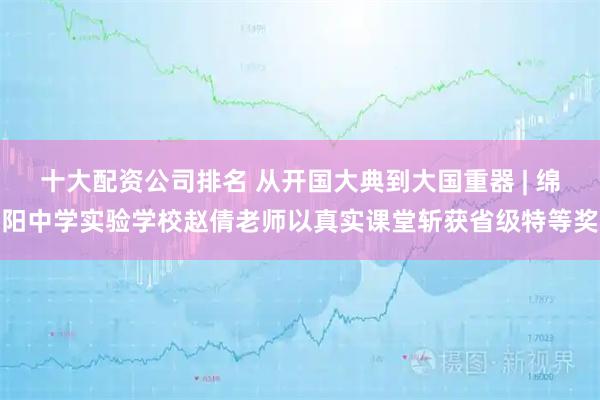 十大配资公司排名 从开国大典到大国重器 | 绵阳中学实验学校赵倩老师以真实课堂斩获省级特等奖