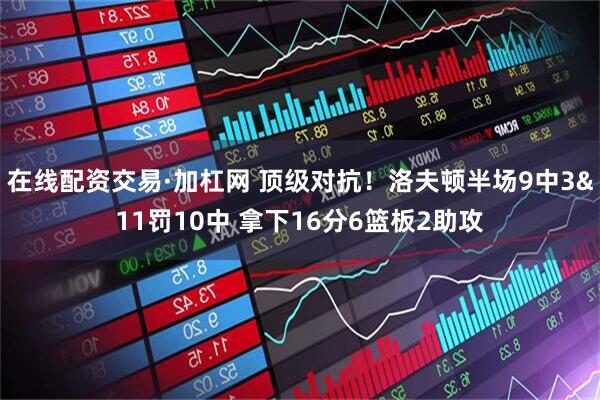 在线配资交易·加杠网 顶级对抗！洛夫顿半场9中3&11罚10中 拿下16分6篮板2助攻