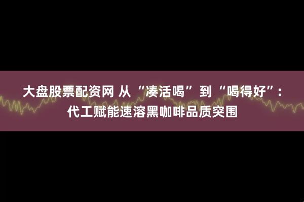 大盘股票配资网 从 “凑活喝” 到 “喝得好”：代工赋能速溶黑咖啡品质突围