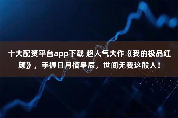 十大配资平台app下载 超人气大作《我的极品红颜》，手握日月摘星辰，世间无我这般人！