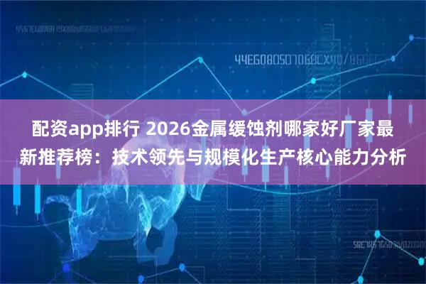 配资app排行 2026金属缓蚀剂哪家好厂家最新推荐榜：技术领先与规模化生产核心能力分析