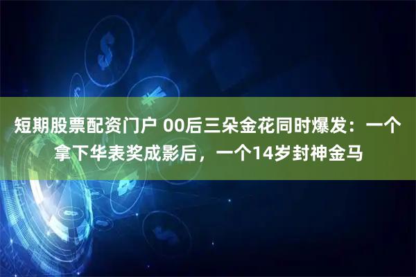 短期股票配资门户 00后三朵金花同时爆发：一个拿下华表奖成影后，一个14岁封神金马