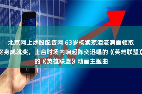 北京网上炒股配资网 63岁杨紫琼泪流满面领取柏林电影节终身成就奖，上台时场内响起陈奕迅唱的《英雄联盟》动画主题曲