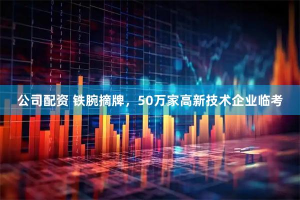 公司配资 铁腕摘牌，50万家高新技术企业临考