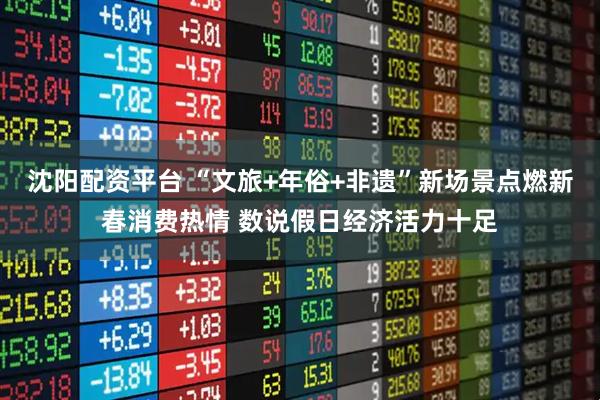 沈阳配资平台 “文旅+年俗+非遗”新场景点燃新春消费热情 数说假日经济活力十足