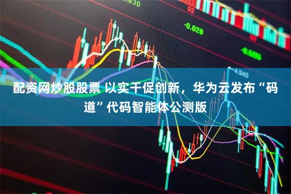 配资网炒股股票 以实干促创新，华为云发布“码道”代码智能体公测版