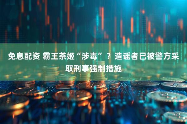 免息配资 霸王茶姬“涉毒” ？造谣者已被警方采取刑事强制措施