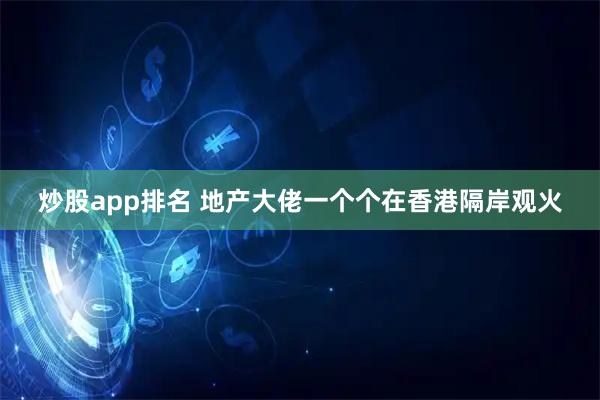 炒股app排名 地产大佬一个个在香港隔岸观火