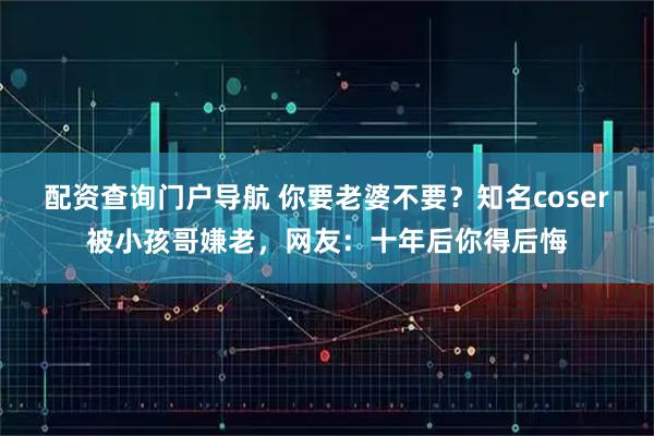 配资查询门户导航 你要老婆不要？知名coser被小孩哥嫌老，网友：十年后你得后悔