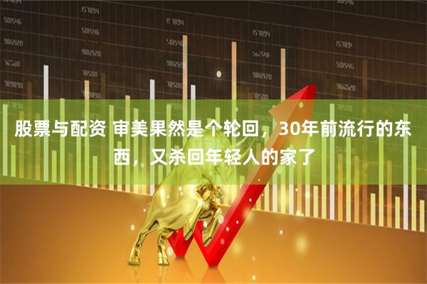 股票与配资 审美果然是个轮回，30年前流行的东西，又杀回年轻人的家了