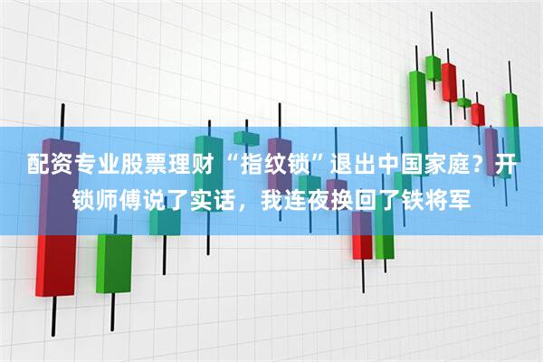 配资专业股票理财 “指纹锁”退出中国家庭？开锁师傅说了实话，我连夜换回了铁将军