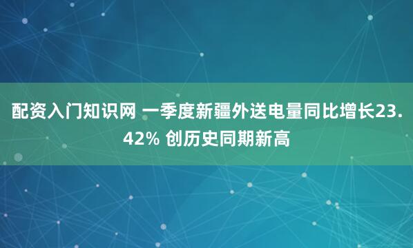 配资入门知识网 一季度新疆外送电量同比增长23.42% 创历史同期新高