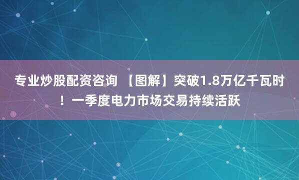专业炒股配资咨询 【图解】突破1.8万亿千瓦时！一季度电力市场交易持续活跃