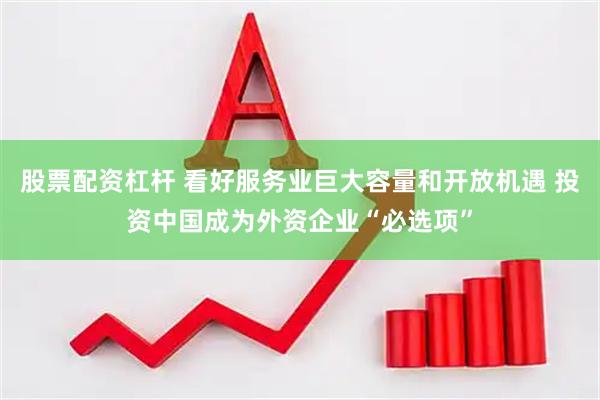 股票配资杠杆 看好服务业巨大容量和开放机遇 投资中国成为外资企业“必选项”